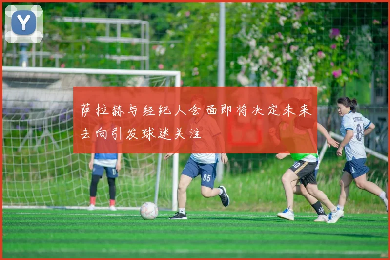 萨拉赫与经纪人会面即将决定未来去向引发球迷关注